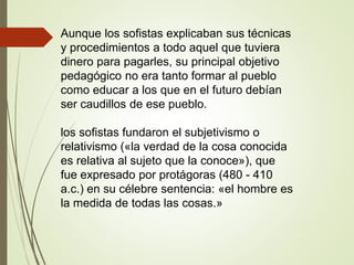 Aunque los sofistas explicaban sus técnicas
y procedimientos a todo aquel que tuviera
dinero para pagarles, su principal objetivo
pedagógico no era tanto formar al pueblo
como educar a los que en el futuro debían
ser caudillos de ese pueblo.
los sofistas fundaron el subjetivismo o
relativismo («la verdad de la cosa conocida
es relativa al sujeto que la conoce»), que
fue expresado por protágoras (480 - 410
a.c.) en su célebre sentencia: «el hombre es
la medida de todas las cosas.»
 