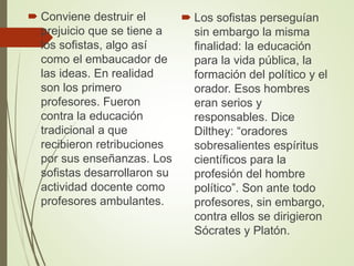  Conviene destruir el
prejuicio que se tiene a
los sofistas, algo así
como el embaucador de
las ideas. En realidad
son los primero
profesores. Fueron
contra la educación
tradicional a que
recibieron retribuciones
por sus enseñanzas. Los
sofistas desarrollaron su
actividad docente como
profesores ambulantes.
 Los sofistas perseguían
sin embargo la misma
finalidad: la educación
para la vida pública, la
formación del político y el
orador. Esos hombres
eran serios y
responsables. Dice
Dilthey: “oradores
sobresalientes espíritus
científicos para la
profesión del hombre
político”. Son ante todo
profesores, sin embargo,
contra ellos se dirigieron
Sócrates y Platón.
 