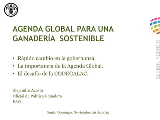 AGENDA GLOBAL PARA UNA
GANADERÍA SOSTENIBLE
Alejandro Acosta
Oficial de Política Ganadera
FAO
Santo Domingo, Noviembre 26 de 2015
• Rápido cambio en la gobernanza.
• La importancia de la Agenda Global.
• El desafío de la CODEGALAC.
 