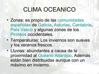 CLIMA OCEANICO
• Zonas: es propio de las comunidades
españolas de Galicia, Asturias, Cantabria,
País Vasco y algunas zonas de los
Pirineos occidentales.
• Temperaturas: Los inviernos son suaves
y los veranos frescos.
• Lluvias: abundantes a causa de la
proximidad al Océano Atlántico. Además
están bien distribuidas aunque con un
máximo en invierno.
 