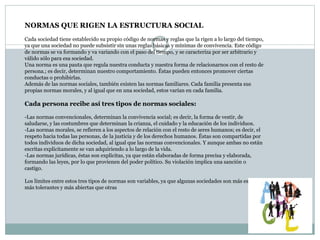 NORMAS QUE RIGEN LA ESTRUCTURA SOCIAL
Cada sociedad tiene establecido su propio código de normas y reglas que la rigen a lo largo del tiempo,
ya que una sociedad no puede subsistir sin unas reglas básicas y mínimas de convivencia. Este código
de normas se va formando y va variando con el paso del tiempo, y se caracteriza por ser arbitrario y
válido sólo para esa sociedad.
Una norma es una pauta que regula nuestra conducta y nuestra forma de relacionarnos con el resto de
persona.; es decir, determinan nuestro comportamiento. Éstas pueden entonces promover ciertas
conductas o prohibirlas.
Además de las normas sociales, también existen las normas familiares. Cada familia presenta sus
propias normas morales, y al igual que en una sociedad, estos varían en cada familia.
Cada persona recibe así tres tipos de normas sociales:
-Las normas convencionales, determinan la convivencia social; es decir, la forma de vestir, de
saludarse, y las costumbres que determinan la crianza, el cuidado y la educación de los individuos.
-Las normas morales, se refieren a los aspectos de relación con el resto de seres humanos; es decir, el
respeto hacia todas las personas, de la justicia y de los derechos humanos. Éstas son compartidas por
todos individuos de dicha sociedad, al igual que las normas convencionales. Y aunque ambas no están
escritas explícitamente se van adquiriendo a lo largo de la vida.
-Las normas jurídicas, éstas son explícitas, ya que están elaboradas de forma precisa y elaborada,
formando las leyes, por lo que provienen del poder político. Su violación implica una sanción o
castigo.
Los límites entre estos tres tipos de normas son variables, ya que algunas sociedades son más estrictas,
más tolerantes y más abiertas que otras
 