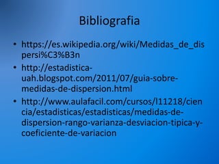 Bibliografia
• https://es.wikipedia.org/wiki/Medidas_de_dis
persi%C3%B3n
• http://estadistica-
uah.blogspot.com/2011/07/guia-sobre-
medidas-de-dispersion.html
• http://www.aulafacil.com/cursos/l11218/cien
cia/estadisticas/estadisticas/medidas-de-
dispersion-rango-varianza-desviacion-tipica-y-
coeficiente-de-variacion
 