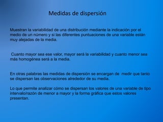Medidas de dispersión
Muestran la variabilidad de una distribución mediante la indicación por el
medio de un número y si las diferentes puntuaciones de una variable están
muy alejadas de la media.
Cuanto mayor sea ese valor, mayor será la variabilidad y cuanto menor sea
más homogénea será a la media.
En otras palabras las medidas de dispersión se encargan de medir que tanto
se dispersan las observaciones alrededor de su media.
Lo que permite analizar cómo se dispersan los valores de una variable de tipo
intervalo/razón de menor a mayor y la forma gráfica que estos valores
presentan.
 