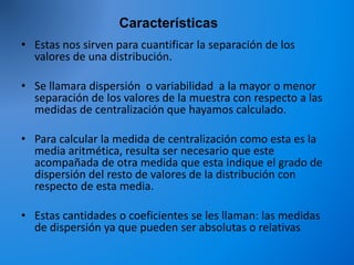 Características
• Estas nos sirven para cuantificar la separación de los
valores de una distribución.
• Se llamara dispersión o variabilidad a la mayor o menor
separación de los valores de la muestra con respecto a las
medidas de centralización que hayamos calculado.
• Para calcular la medida de centralización como esta es la
media aritmética, resulta ser necesario que este
acompañada de otra medida que esta indique el grado de
dispersión del resto de valores de la distribución con
respecto de esta media.
• Estas cantidades o coeficientes se les llaman: las medidas
de dispersión ya que pueden ser absolutas o relativas
 