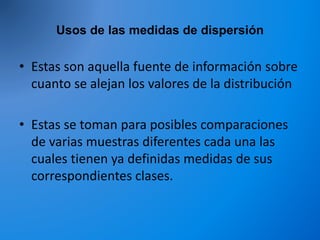 Usos de las medidas de dispersión
• Estas son aquella fuente de información sobre
cuanto se alejan los valores de la distribución
• Estas se toman para posibles comparaciones
de varias muestras diferentes cada una las
cuales tienen ya definidas medidas de sus
correspondientes clases.
 