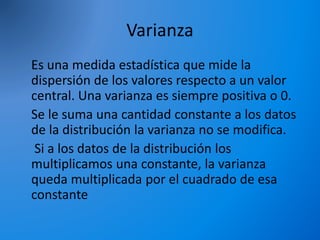 Varianza
Es una medida estadística que mide la
dispersión de los valores respecto a un valor
central. Una varianza es siempre positiva o 0.
Se le suma una cantidad constante a los datos
de la distribución la varianza no se modifica.
Si a los datos de la distribución los
multiplicamos una constante, la varianza
queda multiplicada por el cuadrado de esa
constante
 