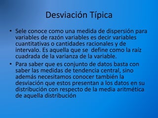 Desviación Típica
• Sele conoce como una medida de dispersión para
variables de razón variables es decir variables
cuantitativas o cantidades racionales y de
intervalo. Es aquella que se define como la raíz
cuadrada de la varianza de la variable.
• Para saber que es conjunto de datos basta con
saber las medidas de tendencia central, sino
además necesitamos conocer también la
desviación que estos presentan a los datos en su
distribución con respecto de la media aritmética
de aquella distribución
 