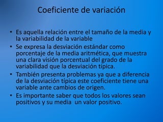 Coeficiente de variación
• Es aquella relación entre el tamaño de la media y
la variabilidad de la variable
• Se expresa la desviación estándar como
porcentaje de la media aritmética, que muestra
una clara visión porcentual del grado de la
variabilidad que la desviación típica.
• También presenta problemas ya que a diferencia
de la desviación típica este coeficiente tiene una
variable ante cambios de origen.
• Es importante saber que todos los valores sean
positivos y su media un valor positivo.
 