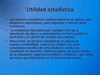 Utilidad estadística
• Los métodos estadísticos tradicionalmente se utilizan para
propósitos descriptivos, para organizar y resumir datos
numéricos.
• La estadística descriptiva por ejemplo trata de la
tabulación de datos su presentación en forma gráfica o
ilustrativa y el cálculo de medidas descriptivas.
• Ahora bien, las técnicas estadísticas se aplican de
manera contabilidad control de calidad y en otras
actividades estudios de consumidores; análisis de
resultados en deportes; administradores de instituciones;
en la educación; organismos políticos; médicos; y por otras
personas que intervienen en la toma de decisiones.
 