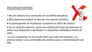 Inconvenientes
• No son todavía muy conocidos en el ámbito educativo.
 Dificultad para aceptar la idea de una autoría colectiva.
 La participación en el proceso o proyecto es difícil de evaluar
 Sin un aliciente externo, como una calificación final, los alumnos no
están muy dispuestos a participar en proyectos realizados a través de
wikis.
 A los estudiantes no les resulta fácil usar esta herramienta y se
precisa realizar unas actividades de práctica para su familiarización con
ella.
 