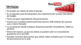 Ventajas
• Se pueden ver videos de todo el Mundo
• Es el segundo canal de búsquedas más importante del mundo, solo detrás
de Google.
• Tiene una gran capacidad de almacenamiento.
• Cuenta con un público potencialmente enorme, 450 millones de usuarios
usan a diario Youtube
• La visualización desde cualquier dispositivo portátil, Smartphone, Tablet es
perfecta
• Ahorro de espacio, ya que los videos se pueden subir sin necesidad de
guardarlos en el servidor.
• Estudios recientes demuestran que utilizar video multiplica por 4 el tiempo
de permanencia en la web.
 