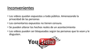 Inconvenientes
• Los videos quedan expuestos a todo público. Amenazando la
privacidad de las personas
• Los comentarios expuestos no tienen censura.
• Se pueden alterar los hechos reales de un acontecimiento
• Los videos pueden ser bloqueados según las personas que lo vean y le
disgusten.
 