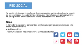 RED SOCIAL
Se pueden definir como una forma de comunicación, nacida originalmente a partir
de los servicios de mensajería instantánea, que ha evolucionado para convertirse
en un espacio de interacción social dentro de comunidades de usuarios
Usos:
 Aprender a expresarse por escrito y familiarizarse con las convenciones de este
modo de comunicación
 Análisis retórico
 Comunicarse con hablantes nativos u otros estudiantes
 