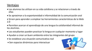 Ventajas
 Los alumnos las utilizan en su vida cotidiana y se relacionan a través de
ellas
 Se aproximan a la espontaneidad e informalidad de la comunicación oral
 Sirven para aprender a emplear las herramientas características de la Web
2.0
 Permiten acercar el aprendizaje de una lengua la cotidianidad informal de
los alumnos.
 Los estudiantes pueden practicar la lengua en cualquier momento y lugar
 Ayudan a crear un buen ambiente entre los integrantes del grupo
 Se establece una situación comunicativa real
 Son espacios dinámicos para interactuar
 