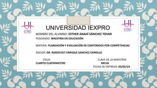 UNIVERSIDAD IEXPRO
NOMBRE DEL ALUMNO: ESTHER ANAHÍ SÁNCHEZ TOVAR
POSGRADO: MAESTRÍA EN EDUCACIÓN
MATERIA: PLANEACIÓN Y EVALUACIÓN DE CONTENIDOS POR COMPETENCIAS
ASESOR: DR. ROOSEVELT ENRIQUE SANCHEZ CARRILLO
CICLO: CLAVE DE LA MAESTRIA:
CUARTO CUATRIMESTRE ME10J
FECHA DE ENTREGA: 03/02/19
 