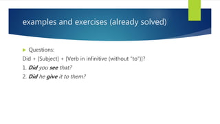 examples and exercises (already solved)
 Questions:
Did + [Subject] + [Verb in infinitive (without “to”)]?
1. Did you see that?
2. Did he give it to them?
 