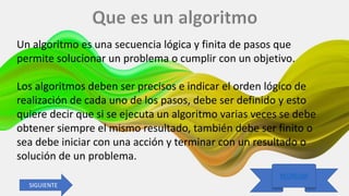 25/09/2020 Luis Diaz
REGRESAR
Un algoritmo es una secuencia lógica y finita de pasos que
permite solucionar un problema o cumplir con un objetivo.
Los algoritmos deben ser precisos e indicar el orden lógico de
realización de cada uno de los pasos, debe ser definido y esto
quiere decir que si se ejecuta un algoritmo varias veces se debe
obtener siempre el mismo resultado, también debe ser finito o
sea debe iniciar con una acción y terminar con un resultado o
solución de un problema.
SIGUIENTE
 