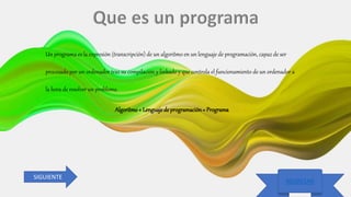 25/09/2020 Luis Diaz
REGRESAR
REGRESAR
Un programa es la expresión (transcripción) de un algoritmo en un lenguaje de programación, capaz de ser
procesado por un ordenador tras su compilación y linkado y que controla el funcionamiento de un ordenador a
la hora de resolver un problema.
Algoritmo+ Lenguajede programación= Programa
SIGUIENTE
 