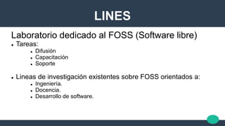 LINES
Laboratorio dedicado al FOSS (Software libre)
 Tareas:
 Difusión
 Capacitación
 Soporte
 Lineas de investigación existentes sobre FOSS orientados a:
 Ingeniería.
 Docencia.
 Desarrollo de software.
 