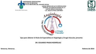 UNIVERSIDAD VERACRUZANA
FACULTAD DE MEDICINA
INSTITUTO MEXICANO DEL SEGURO SOCIAL
UNIDAD MÉDICA DE ALTA ESPECIALIDAD
HOSPITAL DE ESPECIALIDADES No.14
CENTRO MÉDICO NACIONAL
“LIC. ADOLFO RUIZ CORTINES”
Que para obtener el título de Especialista en Angiología y Cirugía Vascular, presenta:
DR. EDUARDO PRADO RODRÍGUEZ
Veracruz, Veracruz. Febrero de 2014
 