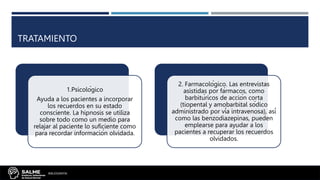 TRATAMIENTO
1.Psicológico
Ayuda a los pacientes a incorporar
los recuerdos en su estado
consciente. La hipnosis se utiliza
sobre todo como un medio para
relajar al paciente lo suficiente como
para recordar información olvidada.
2. Farmacológico. Las entrevistas
asistidas por fármacos, como
barbitúricos de acción corta
(tiopental y amobarbital sódico
administrado por vía intravenosa), así
como las benzodiazepinas, pueden
emplearse para ayudar a los
pacientes a recuperar los recuerdos
olvidados.
BIBLIOGRAFÍA:
 
