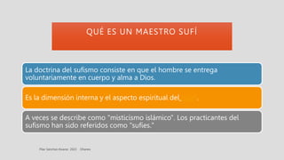 QUÉ ES UN MAESTRO SUFÍ
La doctrina del sufismo consiste en que el hombre se entrega
voluntariamente en cuerpo y alma a Dios.
Es la dimensión interna y el aspecto espiritual del Islam.
A veces se describe como "misticismo islámico". Los practicantes del
sufismo han sido referidos como "sufíes."
 
