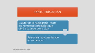SANTO MUSULMÁN
El autor de la hagiografía relata
los numerosos prodigios que
obró a lo largo de su vida.
Personaje muy prestigiado
en su tiempo.
 