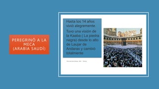 PEREGRINÓ A LA
MECA
(ARABIA SAUDÍ)
• Hasta los 14 años
vivió alegremente.
• Tuvo una visión de
la Kaaba ( La piedra
negra) desde lo alto
de Laujar de
Andarax y cambió
totalmente
• Viajó
hasta
la
Meca
 