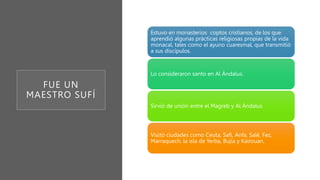 FUE UN
MAESTRO SUFÍ
Estuvo en monasterios coptos cristianos, de los que
aprendió algunas prácticas religiosas propias de la vida
monacal, tales como el ayuno cuaresmal, que transmitió
a sus discípulos.
Lo consideraron santo en Al Ándalus.
Sirvió de unión entre el Magreb y Al Ándalus
Visitó ciudades como Ceuta, Safi, Anfa, Salé, Fez,
Marraquech, la isla de Yerba, Bujía y Kairouan.
 