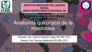 Anatomía quirúrgica de la
mastoides
Ponente: Dra. Jazmín Rodarte López R2 ORL CCC.
Asesor: Dra. Vianney Meléndez R3 ORL CCC.
INSTITUTO MEXICANO DEL SEGURO
SOCIAL
UMAE CENTRO MEDICO NACIONAL DE
OCCIDENTE
OTORRINOLARINGOLOGÍA CIRUGIA
DE CABEZA Y CUELLO
 