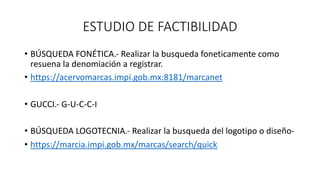ESTUDIO DE FACTIBILIDAD
• BÚSQUEDA FONÉTICA.- Realizar la busqueda foneticamente como
resuena la denomiación a registrar.
• https://acervomarcas.impi.gob.mx:8181/marcanet
• GUCCI.- G-U-C-C-I
• BÚSQUEDA LOGOTECNIA.- Realizar la busqueda del logotipo o diseño-
• https://marcia.impi.gob.mx/marcas/search/quick
 