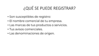 ¿QUÉ SE PUEDE REGISTRAR?
• Son susceptibles de registro:
• El nombre comercial de tu empresa.
• Las marcas de tus productos o servicios.
• Tus avisos comerciales.
• Las denominaciones de origen.
 
