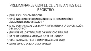 PRELIMINARES CON EL CLIENTE ANTES DEL
REGISTRO
• ¿CUÁL ES SU DENOMINACIÓN?
• ¿ESTÁ INTEGRADO POR UN DISEÑO CON DENOMINACIÓN O
UNICAMENTE DENOMINACIÓN?
• ¿GIRO COMERCIAL AL QUE SE VA A IMPLEMENTAR LA DENOMIACIÓN
O EL LOGOTIPO?
• ¿SON VARIOS LOS TTITULARES O ES UN SOLO TITULAR?
• ¿YA SE HA USADO LA MARCA O NO SE HA USADO?
• ¿SI SE HA USADO, TIENEN COMPROBABLES DE USO?
• ¿Cómo SURGIO LA IDEA DE LA MARCA?
 