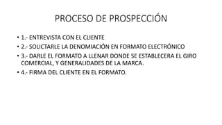 PROCESO DE PROSPECCIÓN
• 1.- ENTREVISTA CON EL CLIENTE
• 2.- SOLICTARLE LA DENOMIACIÓN EN FORMATO ELECTRÓNICO
• 3.- DARLE EL FORMATO A LLENAR DONDE SE ESTABLECERA EL GIRO
COMERCIAL, Y GENERALIDADES DE LA MARCA.
• 4.- FIRMA DEL CLIENTE EN EL FORMATO.
 