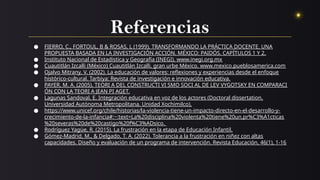 Referencias
● FIERRO, C., FORTOUL, B & ROSAS, L (1999). TRANSFORMANDO LA PRÁCTICA DOCENTE. UNA
PROPUESTA BASADA EN LA INVESTIGACIÓN ACCIÓN. MÉXICO: PAIDÓS. CAPÍTULOS 1 Y 2.
● Instituto Nacional de Estadistica y Geografía (INEGI). www.inegi.org.mx
● Cuautitlán Izcalli (México) Cuautitlán Izcalli, gran urbe México. www.mexico.pueblosamerica.com
● Ojalvo Mitrany, V. (2002). La educación de valores: reflexiones y experiencias desde el enfoque
histórico-cultural. Tarbiya: Revista de investigación e innovación educativa.
● PAYER, M. A. (2005). TEORI A DEL CONSTRUCTI VI SMO SOCI AL DE LEV VYGOTSKY EN COMPARACI
ÓN CON LA TEORI A JEAN PI AGET.
● Lagunas Sandoval, E. Integración educativa en voz de los actores (Doctoral dissertation,
Universidad Autónoma Metropolitana. Unidad Xochimilco).
● https://www.unicef.org/chile/historias/la-violencia-tiene-un-impacto-directo-en-el-desarrollo-y-
crecimiento-de-la-infancia#:~:text=La%20disciplina%20violenta%20tiene%20un,pr%C3%A1cticas
%20severas%20de%20castigo%20f%C3%ADsico.
● Rodríguez Yagüe, R. (2015). La frustración en la etapa de Educación Infantil.
● Gómez-Madrid, M., & Delgado, T. A. (2022). Tolerancia a la frustración en niñez con altas
capacidades. Diseño y evaluación de un programa de intervención. Revista Educación, 46(1), 1-16
 