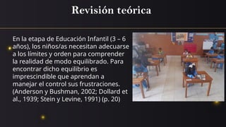 Revisión teórica
En la etapa de Educación Infantil (3 – 6
años), los niños/as necesitan adecuarse
a los límites y orden para comprender
la realidad de modo equilibrado. Para
encontrar dicho equilibrio es
imprescindible que aprendan a
manejar el control sus frustraciones.
(Anderson y Bushman, 2002; Dollard et
al., 1939; Stein y Levine, 1991) (p. 20)
 