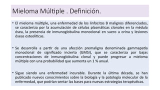 Mieloma Múltiple . Definición.
• El mieloma múltiple, una enfermedad de los linfocitos B malignos diferenciados,
se caracteriza por la acumulación de células plasmáticas clonales en la médula
ósea, la presencia de inmunoglobulina monoclonal en suero u orina y lesiones
óseas osteolíticas.
• Se desarrolla a partir de una afección premaligna denominada gammapatía
monoclonal de significado incierto (GMSI), que se caracteriza por bajas
concentraciones de inmunoglobulina clonal y puede progresar a mieloma
múltiple con una probabilidad que aumenta un 1 % anual.
• Sigue siendo una enfermedad incurable. Durante la última década, se han
publicado nuevos conocimientos sobre la biología y la patología molecular de la
enfermedad, que podrían sentar las bases para nuevas estrategias terapéuticas.
 