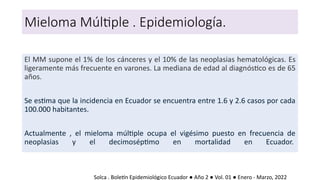 Mieloma Múltiple . Epidemiología.
El MM supone el 1% de los cánceres y el 10% de las neoplasias hematológicas. Es
ligeramente más frecuente en varones. La mediana de edad al diagnóstico es de 65
años.
Se estima que la incidencia en Ecuador se encuentra entre 1.6 y 2.6 casos por cada
100.000 habitantes.
Actualmente , el mieloma múltiple ocupa el vigésimo puesto en frecuencia de
neoplasias y el decimoséptimo en mortalidad en Ecuador.
Solca . Boletín Epidemiológico Ecuador ● Año 2 ● Vol. 01 ● Enero - Marzo, 2022
 
