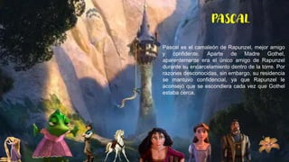 Pascal es el camaleón de Rapunzel, mejor amigo
y confidente. Aparte de Madre Gothel,
aparentemente era el único amigo de Rapunzel
durante su encarcelamiento dentro de la torre. Por
razones desconocidas, sin embargo, su residencia
se mantuvo confidencial, ya que Rapunzel le
aconsejó que se escondiera cada vez que Gothel
estaba cerca.
PASCAL
 