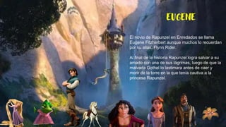 EUGENE
El novio de Rapunzel en Enredados se llama
Eugene Fitzherbert aunque muchos lo recuerdan
por su alias: Flynn Rider.
Al final de la historia Rapunzel logra salvar a su
amado con una de sus lágrimas, luego de que la
malvada Gothel lo lastimara antes de caer y
morir de la torre en la que tenía cautiva a la
princesa Rapunzel.
 