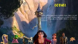 GOTHEL
Gothel siendo joven tiene el cabello rizado negro, y su piel
era pálida, tiene los ojos negros, pero al cortar el cabello a
Rapunzel, envejeció, y su cabello blanco y sus arrugas
volvieron.
 