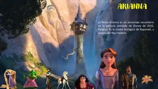ARIANNA
La Reina Arianna es un personaje secundario
en la película animada de Disney de 2010,
Tangled. Es la madre biológica de Rapunzel, y
esposa del Rey Frederic.
 