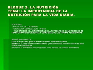 BLOQUE 2; LA NUTRICIÓN TEMA: LA IMPORTANCIA DE LA NUTRICIÓN PARA LA VIDA DIARIA. SUBTEMAS: + NUTRICIÓN EN LOS REINOS. + INTERACION DEPREDADOR – PRESA +  VALORACION DE LA IMPORTANCIA DE LA FOTOSÍNTESIS COMO PROCESO DE TRANFORMACIÓN DE ENERGÍA Y COMO BASE DE LAS TRAMAS ALIMENTARIAS . Aprendizajes esperados:  Explicar el proceso general de la fotosíntesis mediante modelos. Identificar la relación entre la fotosíntesis y las estructuras celulares donde se lleva a cabo: los cloroplastos. Reconocer la importancia de la fotosíntesis como base de las cadenas alimentarías 