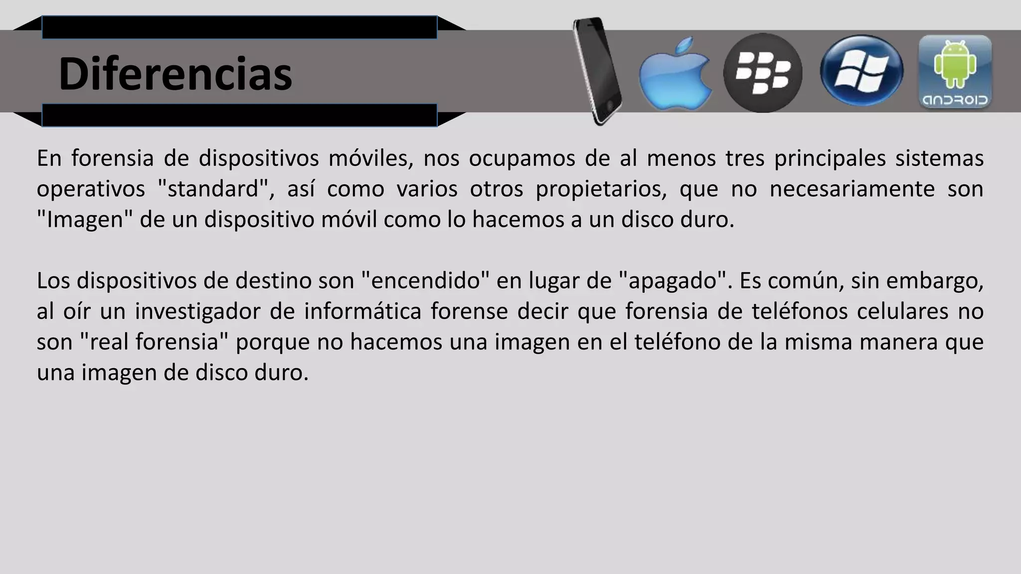 Diferencias
En forensia de dispositivos móviles, nos ocupamos de al menos tres principales sistemas
operativos "standard", así como varios otros propietarios, que no necesariamente son
"Imagen" de un dispositivo móvil como lo hacemos a un disco duro.
Los dispositivos de destino son "encendido" en lugar de "apagado". Es común, sin embargo,
al oír un investigador de informática forense decir que forensia de teléfonos celulares no
son "real forensia" porque no hacemos una imagen en el teléfono de la misma manera que
una imagen de disco duro.
 
