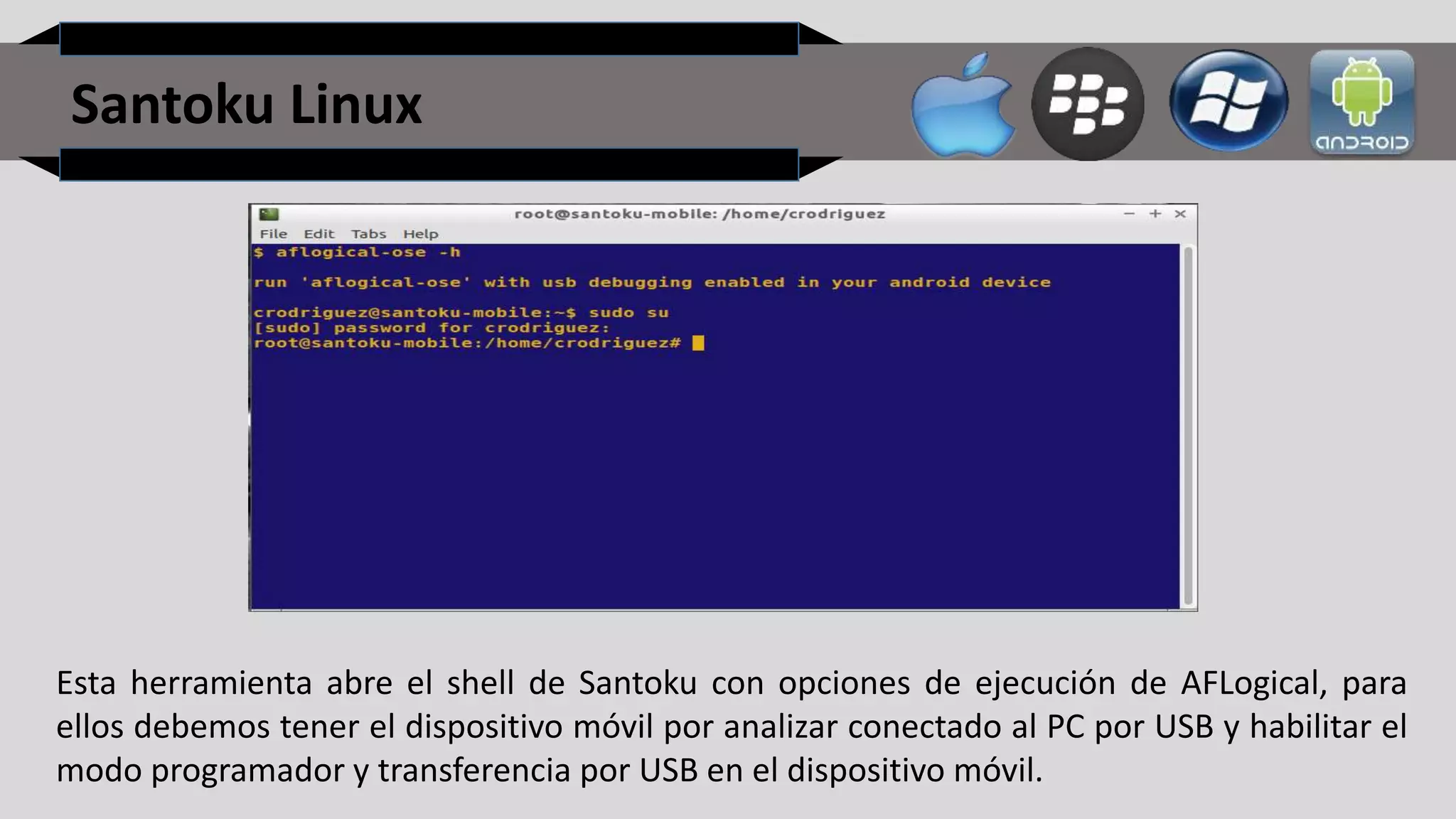 Santoku Linux
Esta herramienta abre el shell de Santoku con opciones de ejecución de AFLogical, para
ellos debemos tener el dispositivo móvil por analizar conectado al PC por USB y habilitar el
modo programador y transferencia por USB en el dispositivo móvil.
 