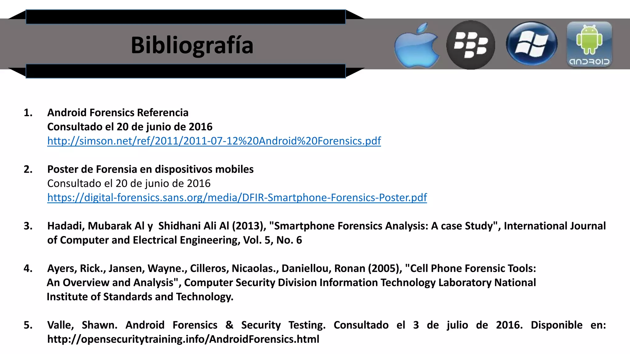 Bibliografía
1. Android Forensics Referencia
Consultado el 20 de junio de 2016
http://simson.net/ref/2011/2011-07-12%20Android%20Forensics.pdf
2. Poster de Forensia en dispositivos mobiles
Consultado el 20 de junio de 2016
https://digital-forensics.sans.org/media/DFIR-Smartphone-Forensics-Poster.pdf
3. Hadadi, Mubarak Al y Shidhani Ali Al (2013), "Smartphone Forensics Analysis: A case Study", International Journal
of Computer and Electrical Engineering, Vol. 5, No. 6
4. Ayers, Rick., Jansen, Wayne., Cilleros, Nicaolas., Daniellou, Ronan (2005), "Cell Phone Forensic Tools:
An Overview and Analysis", Computer Security Division Information Technology Laboratory National
Institute of Standards and Technology.
5. Valle, Shawn. Android Forensics & Security Testing. Consultado el 3 de julio de 2016. Disponible en:
http://opensecuritytraining.info/AndroidForensics.html
 