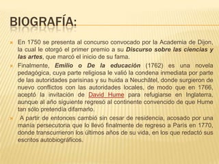 BIOGRAFÍA:
   En 1750 se presenta al concurso convocado por la Academia de Dijon,
    la cual le otorgó el primer premio a su Discurso sobre las ciencias y
    las artes, que marcó el inicio de su fama.
   Finalmente, Emilio o De la educación (1762) es una novela
    pedagógica, cuya parte religiosa le valió la condena inmediata por parte
    de las autoridades parisinas y su huida a Neuchâtel, donde surgieron de
    nuevo conflictos con las autoridades locales, de modo que en 1766,
    aceptó la invitación de David Hume para refugiarse en Inglaterra,
    aunque al año siguiente regresó al continente convencido de que Hume
    tan sólo pretendía difamarlo.
    A partir de entonces cambió sin cesar de residencia, acosado por una
    manía persecutoria que lo llevó finalmente de regreso a París en 1770,
    donde transcurrieron los últimos años de su vida, en los que redactó sus
    escritos autobiográficos.
 