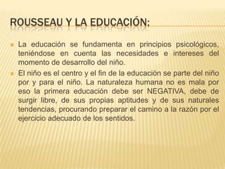 ROUSSEAU Y LA EDUCACIÓN:
   La educación se fundamenta en principios psicológicos,
    teniéndose en cuenta las necesidades e intereses del
    momento de desarrollo del niño.
   El niño es el centro y el fin de la educación se parte del niño
    por y para el niño. La naturaleza humana no es mala por
    eso la primera educación debe ser NEGATIVA, debe de
    surgir libre, de sus propias aptitudes y de sus naturales
    tendencias, procurando preparar el camino a la razón por el
    ejercicio adecuado de los sentidos.
 