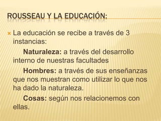 ROUSSEAU Y LA EDUCACIÓN:

   La educación se recibe a través de 3
    instancias:
        Naturaleza: a través del desarrollo
    interno de nuestras facultades
        Hombres: a través de sus enseñanzas
    que nos muestran como utilizar lo que nos
    ha dado la naturaleza.
        Cosas: según nos relacionemos con
    ellas.
 