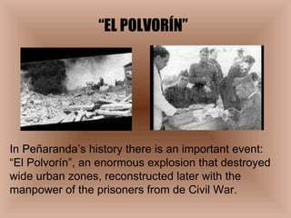 “ EL POLVORÍN” In Peñaranda’s history there is an important event:  “El Polvorín”, an enormous explosion that destroyed wide urban zones, reconstructed later with the manpower of the prisoners from de Civil War. 